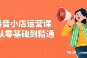 抖音小店运营课：零基础到精通，涵盖注册开店、选品与推广